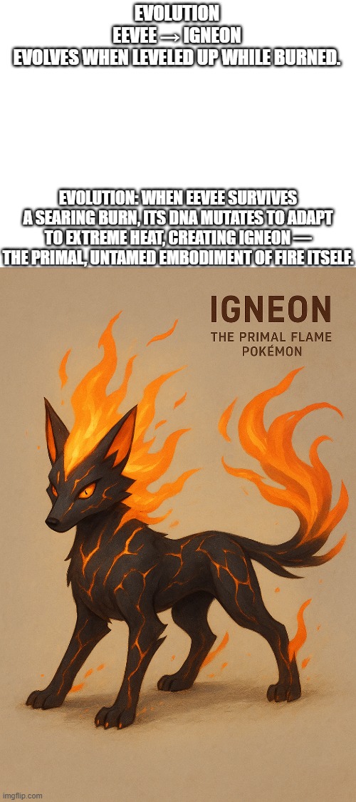 new fakemon | EVOLUTION

EEVEE → IGNEON
EVOLVES WHEN LEVELED UP WHILE BURNED. EVOLUTION: WHEN EEVEE SURVIVES A SEARING BURN, ITS DNA MUTATES TO ADAPT TO EXTREME HEAT, CREATING IGNEON — THE PRIMAL, UNTAMED EMBODIMENT OF FIRE ITSELF. | image tagged in pokemon,fakemon | made w/ Imgflip meme maker