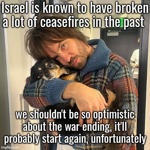 Kevin Parker hugging puppy | Israel is known to have broken a lot of ceasefires in the past; we shouldn't be so optimistic about the war ending, it'll probably start again, unfortunately | image tagged in kevin parker hugging puppy | made w/ Imgflip meme maker