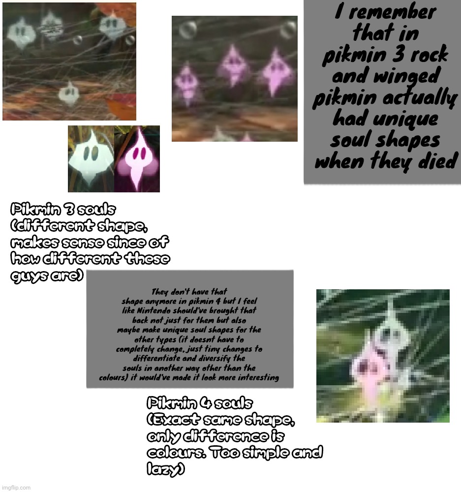 Ignore the pikmin 4 image quality I don't have many good images | I remember that in pikmin 3 rock and winged pikmin actually had unique soul shapes when they died; They don't have that shape anymore in pikmin 4 but I feel like Nintendo should've brought that back not just for them but also maybe make unique soul shapes for the other types (it doesnt have to completely change, just tiny changes to differentiate and diversify the souls in another way other than the colours) it would've made it look more interesting | made w/ Imgflip meme maker