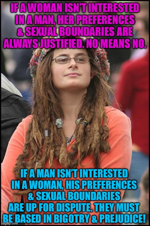 College Liberal Meme | IF A WOMAN ISN’T INTERESTED IN A MAN, HER PREFERENCES & SEXUAL BOUNDARIES ARE ALWAYS JUSTIFIED. NO MEANS NO. IF A MAN ISN’T INTERESTED IN A WOMAN, HIS PREFERENCES & SEXUAL BOUNDARIES ARE UP FOR DISPUTE. THEY MUST BE BASED IN BIGOTRY & PREJUDICE! | image tagged in memes,college liberal,feminism,feminist,leftist,hypocrisy | made w/ Imgflip meme maker