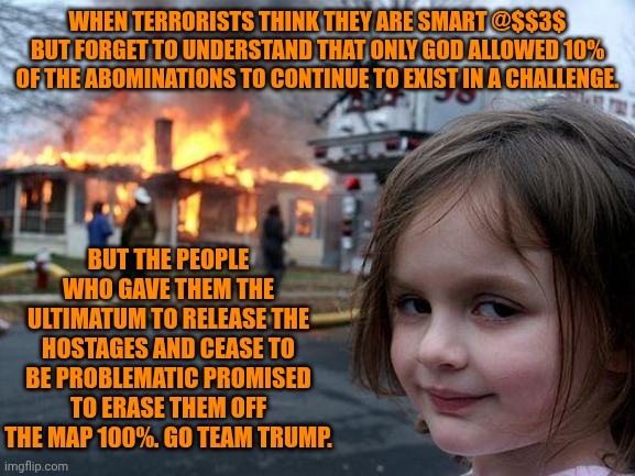 Funny | WHEN TERRORISTS THINK THEY ARE SMART @$$3$ BUT FORGET TO UNDERSTAND THAT ONLY GOD ALLOWED 10% OF THE ABOMINATIONS TO CONTINUE TO EXIST IN A CHALLENGE. BUT THE PEOPLE WHO GAVE THEM THE ULTIMATUM TO RELEASE THE HOSTAGES AND CEASE TO BE PROBLEMATIC PROMISED TO ERASE THEM OFF THE MAP 100%. GO TEAM TRUMP. | image tagged in memes,disaster girl,team america,president trump,its time to stop,terrorists | made w/ Imgflip meme maker