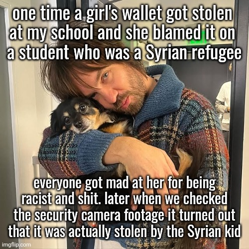 Kevin Parker hugging puppy | one time a girl's wallet got stolen 
at my school and she blamed it on 
a student who was a Syrian refugee; everyone got mad at her for being racist and shit. later when we checked the security camera footage it turned out that it was actually stolen by the Syrian kid | image tagged in kevin parker hugging puppy | made w/ Imgflip meme maker