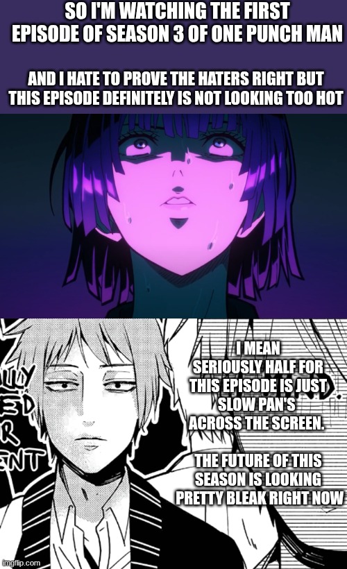 Soo OPM season 3 is starting to look as bad as they're said it was gonna be... | SO I'M WATCHING THE FIRST EPISODE OF SEASON 3 OF ONE PUNCH MAN; AND I HATE TO PROVE THE HATERS RIGHT BUT THIS EPISODE DEFINITELY IS NOT LOOKING TOO HOT; I MEAN SERIOUSLY HALF FOR THIS EPISODE IS JUST SLOW PAN'S  ACROSS THE SCREEN.                
THE FUTURE OF THIS SEASON IS LOOKING  PRETTY BLEAK RIGHT NOW | image tagged in i mind,oof | made w/ Imgflip meme maker