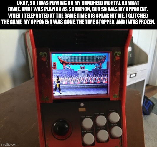 Mortal Kombat glitch | OKAY, SO I WAS PLAYING ON MY HANDHELD MORTAL KOMBAT GAME, AND I WAS PLAYING AS SCORPION, BUT SO WAS MY OPPONENT. WHEN I TELEPORTED AT THE SAME TIME HIS SPEAR HIT ME, I GLITCHED THE GAME. MY OPPONENT WAS GONE, THE TIME STOPPED, AND I WAS FROZEN. | image tagged in mortal kombat,true story,glitch | made w/ Imgflip meme maker