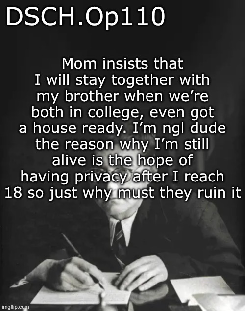 DSCH.Op110 temp | Mom insists that I will stay together with my brother when we’re both in college, even got a house ready. I’m ngl dude the reason why I’m still alive is the hope of having privacy after I reach 18 so just why must they ruin it | image tagged in dsch op110 temp | made w/ Imgflip meme maker
