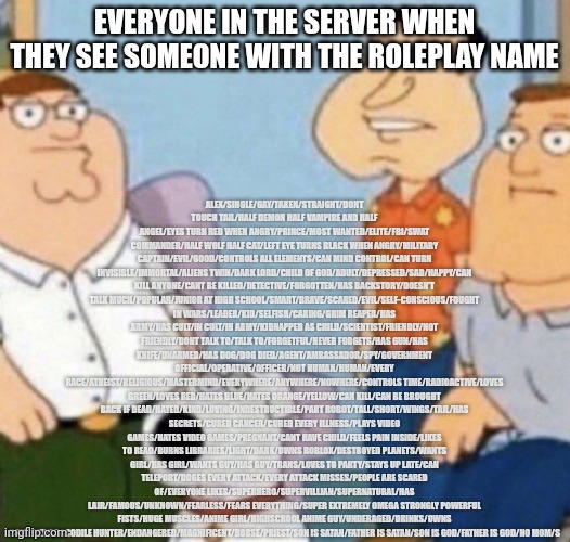 wow bro you got the whole squad laughing | ALEX/SINGLE/GAY/TAKEN/STRAIGHT/DONT TOUCH TAIL/HALF DEMON HALF VAMPIRE AND HALF ANGEL/EYES TURN RED WHEN ANGRY/PRINCE/MOST WANTED/ELITE/FBI/SWAT COMMANDER/HALF WOLF HALF CAT/LEFT EYE TURNS BLACK WHEN ANGRY/MILITARY CAPTAIN/EVIL/GOOD/CONTROLS ALL ELEMENTS/CAN MIND CONTROL/CAN TURN INVISIBLE/IMMORTAL/ALIENS TWIN/DARK LORD/CHILD OF GOD/ADULT/DEPRESSED/SAD/HAPPY/CAN KILL ANYONE/CANT BE KILLED/DETECTIVE/FORGOTTEN/HAS BACKSTORY/DOESN’T TALK MUCH/POPULAR/JUNIOR AT HIGH SCHOOL/SMART/BRAVE/SCARED/EVIL/SELF-CONSCIOUS/FOUGHT IN WARS/LEADER/KID/SELFISH/CARING/GRIM REAPER/HAS ARMY/HAS CULT/IN CULT/IN ARMY/KIDNAPPED AS CHILD/SCIENTIST/FRIENDLY/NOT FRIENDLY/DONT TALK TO/TALK TO/FORGETFUL/NEVER FORGETS/HAS GUN/HAS KNIFE/UNARMED/HAS DOG/DOG DIED/AGENT/AMBASSADOR/SPY/GOVERNMENT OFFICIAL/OPERATIVE/OFFICER/NOT HUMAN/HUMAN/EVERY RACE/ATHEIST/RELIGIOUS/MASTERMIND/EVERYWHERE/ANYWHERE/NOWHERE/CONTROLS TIME/RADIOACTIVE/LOVES GREEN/LOVES RED/HATES BLUE/HATES ORANGE/YELLOW/CAN KILL/CAN BE BROUGHT BACK IF DEAD/HATED/KIND/LOVING/INDESTRUCTIBLE/PART ROBOT/TALL/SHORT/WINGS/TAIL/HAS SECRETS/CURED CANCER/CURED EVERY ILLNESS/PLAYS VIDEO GAMES/HATES VIDEO GAMES/PREGNANT/CANT HAVE CHILD/FEELS PAIN INSIDE/LIKES TO READ/BURNS LIBRARIES/LIGHT/DARK/OWNS ROBLOX/DESTROYED PLANETS/WANTS GIRL/HAS GIRL/WANTS GUY/HAS GUY/TRANS/LOVES TO PARTY/STAYS UP LATE/CAN TELEPORT/DOGES EVERY ATTACK/EVERY ATTACK MISSES/PEOPLE ARE SCARED OF/EVERYONE LIKES/SUPERHERO/SUPERVILLIAN/SUPERNATURAL/HAS LAIR/FAMOUS/UNKNOWN/FEARLESS/FEARS EVERYTHING/SUPER EXTREMELY OMEGA STRONGLY POWERFUL FISTS/HUGE MUSCLES/ANIME GIRL/HIGHSCHOOL ANIME GUY/UNDERAGED/DRINKS/OWNS COMPANY/CROCODILE HUNTER/ENDANGERED/MAGNIFICENT/HORSE/PRIEST/SON IS SATAN/FATHER IS SATAN/SON IS GOD/FATHER IS GOD/NO MOM/S; EVERYONE IN THE SERVER WHEN THEY SEE SOMEONE WITH THE ROLEPLAY NAME | image tagged in wow bro,roblox,roleplaying | made w/ Imgflip meme maker