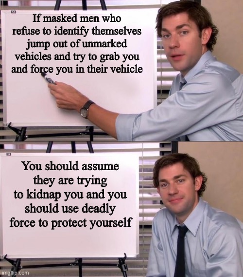 Everybody has a right to self-defense | If masked men who refuse to identify themselves jump out of unmarked vehicles and try to grab you and force you in their vehicle; You should assume they are trying to kidnap you and you should use deadly force to protect yourself | image tagged in jim halpert explains | made w/ Imgflip meme maker