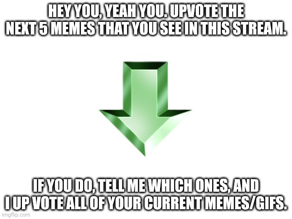 Just comment which ones, and I can make it happen. | HEY YOU, YEAH YOU. UPVOTE THE NEXT 5 MEMES THAT YOU SEE IN THIS STREAM. IF YOU DO, TELL ME WHICH ONES, AND I UP VOTE ALL OF YOUR CURRENT MEMES/GIFS. | image tagged in upvote,memes,5 | made w/ Imgflip meme maker
