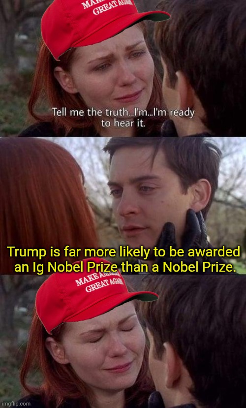 Tell me the truth, I'm ready to hear it | Trump is far more likely to be awarded 
an Ig Nobel Prize than a Nobel Prize. | image tagged in tell me the truth i'm ready to hear it | made w/ Imgflip meme maker