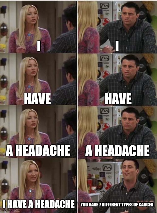 google | I; I; HAVE; HAVE; A HEADACHE; A HEADACHE; I HAVE A HEADACHE; YOU HAVE 7 DIFFERENT TYPES OF CANCER | image tagged in phoebe joey,google | made w/ Imgflip meme maker