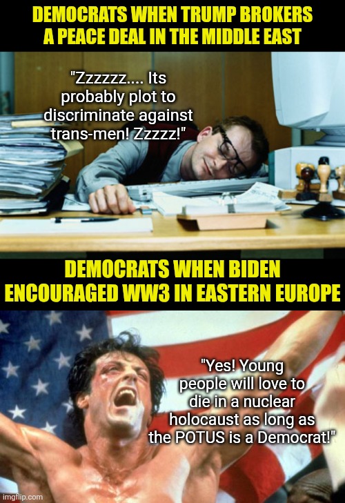 What is a double standard? Just watch mainstream media's coverage of Trump compared to Biden | DEMOCRATS WHEN TRUMP BROKERS A PEACE DEAL IN THE MIDDLE EAST; "Zzzzzz.... Its probably plot to discriminate against trans-men! Zzzzz!"; DEMOCRATS WHEN BIDEN ENCOURAGED WW3 IN EASTERN EUROPE; "Yes! Young people will love to die in a nuclear holocaust as long as the POTUS is a Democrat!" | image tagged in sleeping at the desk,liberal hypocrisy,donald trump,joe biden,mainstream media,media bias | made w/ Imgflip meme maker