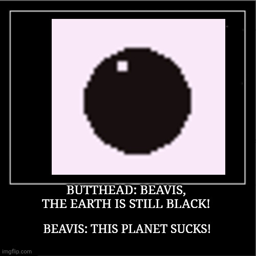 Beavis and Butthead be like | BUTTHEAD: BEAVIS, THE EARTH IS STILL BLACK! BEAVIS: THIS PLANET SUCKS! | image tagged in demotivational poster | made w/ Imgflip meme maker
