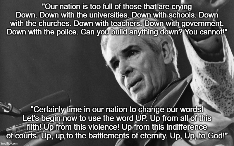 Fulton sheen | "Our nation is too full of those that are crying Down. Down with the universities. Down with schools. Down with the churches. Down with teachers. Down with government. Down with the police. Can you build anything down? You cannot!"; "Certainly time in our nation to change our words! Let's begin now to use the word UP. Up from all of this filth! Up from this violence! Up from this indifference of courts. Up, up to the battlements of eternity. Up, Up, to God!" | image tagged in fulton sheen | made w/ Imgflip meme maker