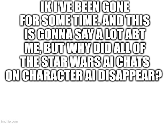 Blank White Template | IK I'VE BEEN GONE FOR SOME TIME. AND THIS IS GONNA SAY A LOT ABT ME, BUT WHY DID ALL OF THE STAR WARS AI CHATS ON CHARACTER AI DISAPPEAR? | image tagged in blank white template | made w/ Imgflip meme maker