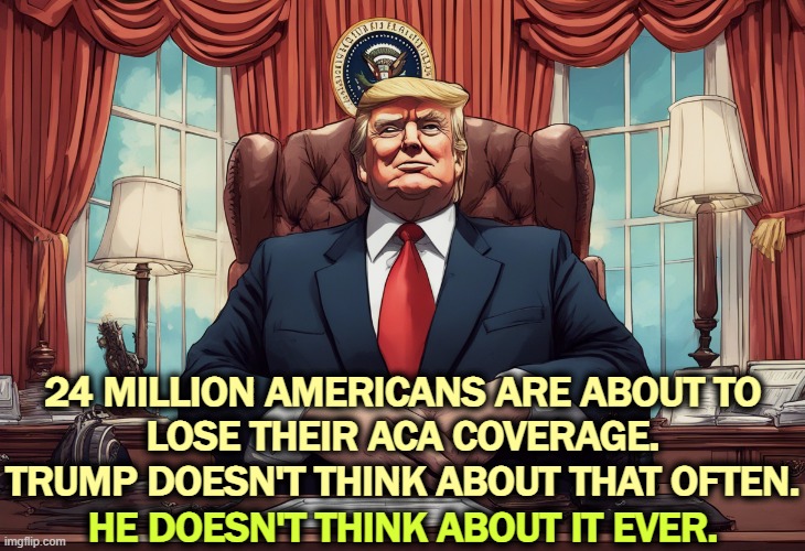 If you don't want your heaith insurance premiums doubled, join millions of other Americans in the No Kings demo on Oct. 18. | 24 MILLION AMERICANS ARE ABOUT TO 
LOSE THEIR ACA COVERAGE.
TRUMP DOESN'T THINK ABOUT THAT OFTEN. HE DOESN'T THINK ABOUT IT EVER. | image tagged in trump,health care,insurance,aca,obamacare,bankruptcy | made w/ Imgflip meme maker
