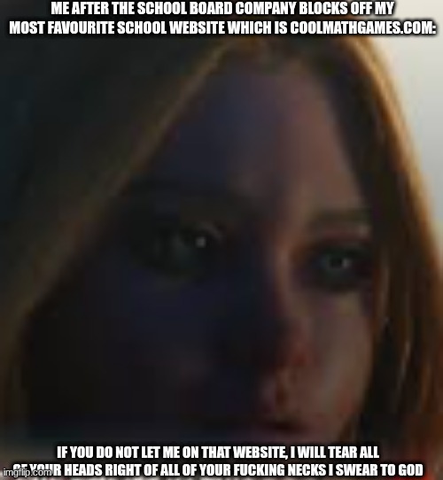 m3gan says I swear to God | ME AFTER THE SCHOOL BOARD COMPANY BLOCKS OFF MY MOST FAVOURITE SCHOOL WEBSITE WHICH IS COOLMATHGAMES.COM:; IF YOU DO NOT LET ME ON THAT WEBSITE, I WILL TEAR ALL OF YOUR HEADS RIGHT OF ALL OF YOUR FUCKING NECKS I SWEAR TO GOD | image tagged in meme | made w/ Imgflip meme maker