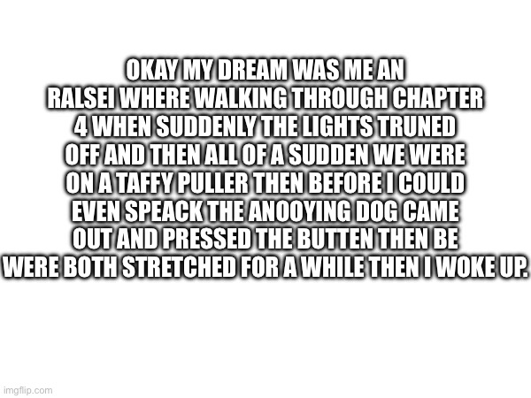 OKAY MY DREAM WAS ME AN RALSEI WHERE WALKING THROUGH CHAPTER 4 WHEN SUDDENLY THE LIGHTS TRUNED OFF AND THEN ALL OF A SUDDEN WE WERE ON A TAFFY PULLER THEN BEFORE I COULD EVEN SPEACK THE ANOOYING DOG CAME OUT AND PRESSED THE BUTTEN THEN BE WERE BOTH STRETCHED FOR A WHILE THEN I WOKE UP. | image tagged in bruh,dreams,breaks through the wall -mc | made w/ Imgflip meme maker