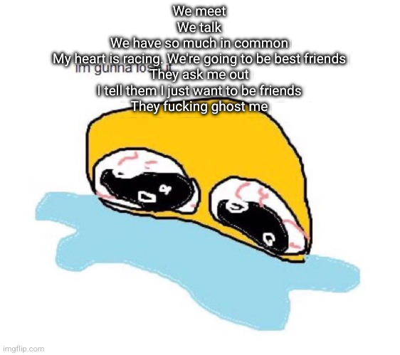 im gunna lose it | We meet
We talk
We have so much in common
My heart is racing. We're going to be best friends
They ask me out
I tell them I just want to be friends
They fucking ghost me | image tagged in im gunna lose it | made w/ Imgflip meme maker