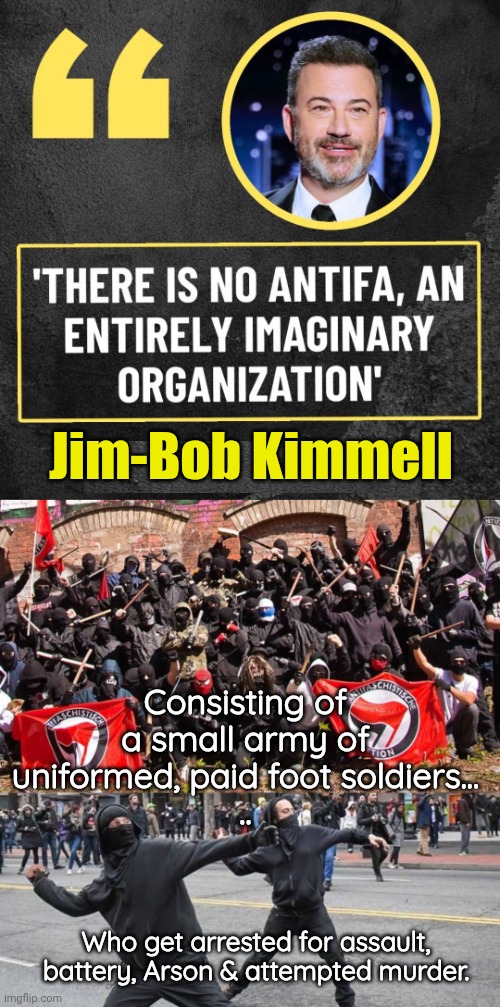 If there's no Antifa like Jim Bob says, explain this? | Jim-Bob Kimmell; Consisting of a small army of uniformed, paid foot soldiers...
.. Who get arrested for assault, battery, Arson & attempted murder. | image tagged in antifa,antifa assholes,jimmy kimmel | made w/ Imgflip meme maker