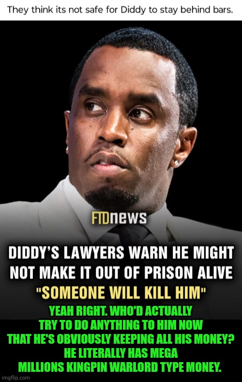 Funny | YEAH RIGHT. WHO'D ACTUALLY TRY TO DO ANYTHING TO HIM NOW THAT HE'S OBVIOUSLY KEEPING ALL HIS MONEY?
HE LITERALLY HAS MEGA MILLIONS KINGPIN WARLORD TYPE MONEY. | image tagged in funny,diddy,p diddy,shut up and take my money fry,kingpin,prison | made w/ Imgflip meme maker