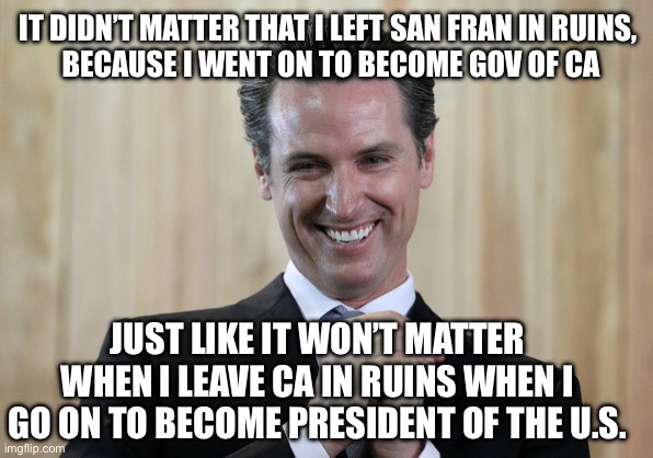 Scheming Gavin Newsom  | IT DIDN’T MATTER THAT I LEFT SAN FRAN IN RUINS, 
BECAUSE I WENT ON TO BECOME GOV OF CA; JUST LIKE IT WON’T MATTER WHEN I LEAVE CA IN RUINS WHEN I GO ON TO BECOME PRESIDENT OF THE U.S. | image tagged in scheming gavin newsom | made w/ Imgflip meme maker