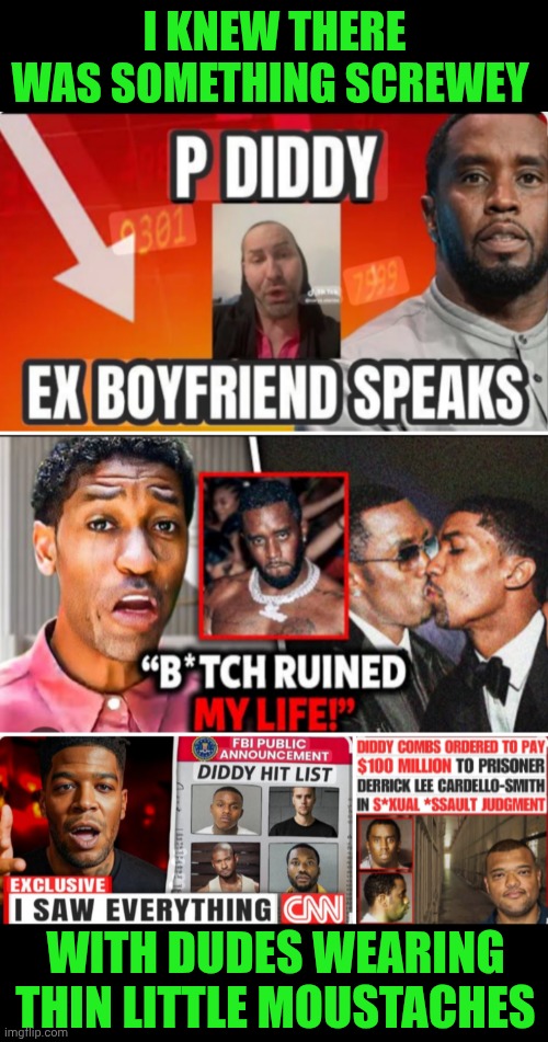 Funny | I KNEW THERE WAS SOMETHING SCREWEY; WITH DUDES WEARING THIN LITTLE MOUSTACHES | image tagged in funny,screwed up,dudes,moustache,brokeback mountain,diddy | made w/ Imgflip meme maker