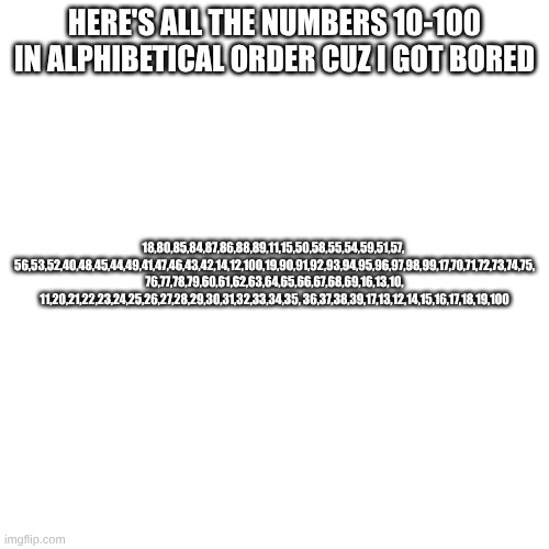 got bored lol | HERE'S ALL THE NUMBERS 10-100 IN ALPHIBETICAL ORDER CUZ I GOT BORED; 18,80,85,84,87,86,88,89,11,15,50,58,55,54,59,51,57, 
56,53,52,40,48,45,44,49,41,47,46,43,42,14,12,100,19,90,91,92,93,94,95,96,97,98,99,17,70,71,72,73,74,75, 76,77,78,79,60,61,62,63,64,65,66,67,68,69,16,13,10, 11,20,21,22,23,24,25,26,27,28,29,30,31,32,33,34,35, 36,37,38,39,17,13,12,14,15,16,17,18,19,100 | made w/ Imgflip meme maker