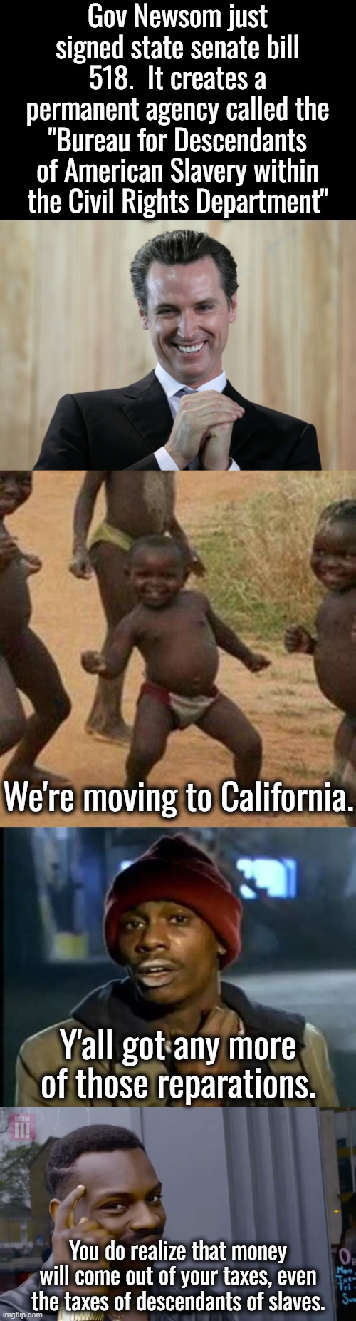 A non pro-slavery state is going to make people who never owned slaves give their money to people who were never slaves. | Gov Newsom just signed state senate bill 518.  It creates a permanent agency called the "Bureau for Descendants of American Slavery within the Civil Rights Department"; We're moving to California. Y'all got any more of those reparations. You do realize that money will come out of your taxes, even the taxes of descendants of slaves. | image tagged in scheming gavin newsom,this is a political move,it will backfire hard on newsom | made w/ Imgflip meme maker