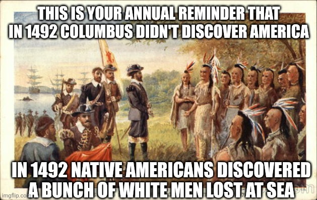 Lost at sea | THIS IS YOUR ANNUAL REMINDER THAT IN 1492 COLUMBUS DIDN'T DISCOVER AMERICA; IN 1492 NATIVE AMERICANS DISCOVERED A BUNCH OF WHITE MEN LOST AT SEA | image tagged in native americans meeting colonists | made w/ Imgflip meme maker