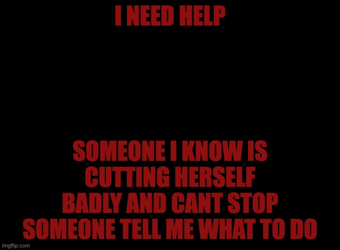 blank black | I NEED HELP; SOMEONE I KNOW IS CUTTING HERSELF BADLY AND CANT STOP SOMEONE TELL ME WHAT TO DO | image tagged in blank black | made w/ Imgflip meme maker