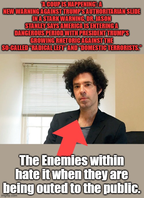 Born in 1969. Stanley was raised in Central New York in a Jewish family, who would have guessed | ‘A COUP IS HAPPENING’: A NEW WARNING AGAINST TRUMP’S AUTHORITARIAN SLIDE
IN A STARK WARNING, DR. JASON STANLEY SAYS AMERICA IS ENTERING A DANGEROUS PERIOD WITH PRESIDENT TRUMP’S GROWING RHETORIC AGAINST THE SO-CALLED “RADICAL LEFT” AND “DOMESTIC TERRORISTS.”; The Enemies within hate it when they are being outed to the public. | made w/ Imgflip meme maker