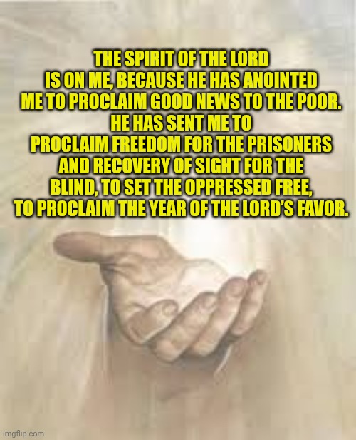 Jesus beckoning | THE SPIRIT OF THE LORD IS ON ME, BECAUSE HE HAS ANOINTED ME TO PROCLAIM GOOD NEWS TO THE POOR.
HE HAS SENT ME TO PROCLAIM FREEDOM FOR THE PRISONERS AND RECOVERY OF SIGHT FOR THE BLIND, TO SET THE OPPRESSED FREE, TO PROCLAIM THE YEAR OF THE LORD’S FAVOR. | image tagged in jesus beckoning | made w/ Imgflip meme maker