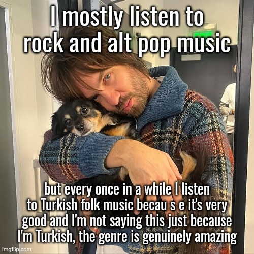 Kevin Parker hugging puppy | I mostly listen to rock and alt pop music; but every once in a while I listen to Turkish folk music becau s e it's very good and I'm not saying this just because
I'm Turkish, the genre is genuinely amazing | image tagged in kevin parker hugging puppy | made w/ Imgflip meme maker