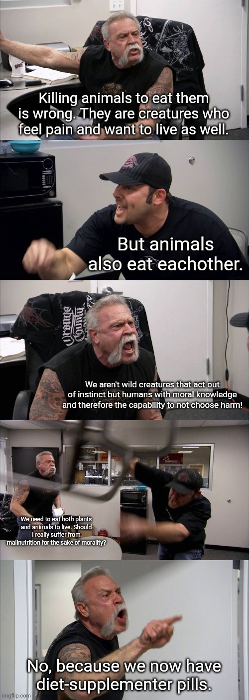 Vegan arguments in a nutshell: | Killing animals to eat them is wrong. They are creatures who feel pain and want to live as well. But animals also eat eachother. We aren't wild creatures that act out of instinct but humans with moral knowledge and therefore the capability to not choose harm! We need to eat both plants and animals to live. Should I really suffer from malinutrition for the sake of morality? No, because we now have diet-supplementer pills. | image tagged in animals,food,meat,memes,morality,vegans | made w/ Imgflip meme maker
