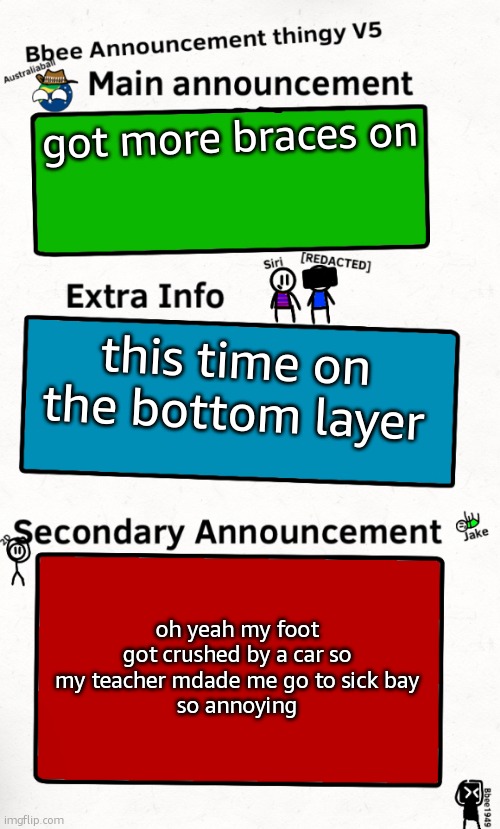 at least i got maccas for lunch | got more braces on; this time on the bottom layer; oh yeah my foot got crushed by a car so my teacher mdade me go to sick bay
so annoying | image tagged in bbee announcement temp v5 | made w/ Imgflip meme maker