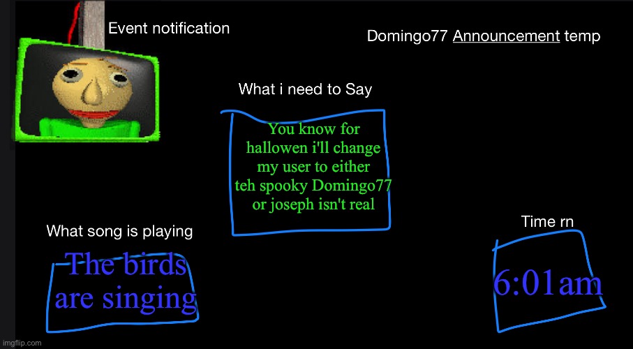 Domingo77 Announcement templet | You know for hallowen i'll change my user to either teh spooky Domingo77 or joseph isn't real; The birds are singing; 6:01am | image tagged in domingo77 announcement templet | made w/ Imgflip meme maker