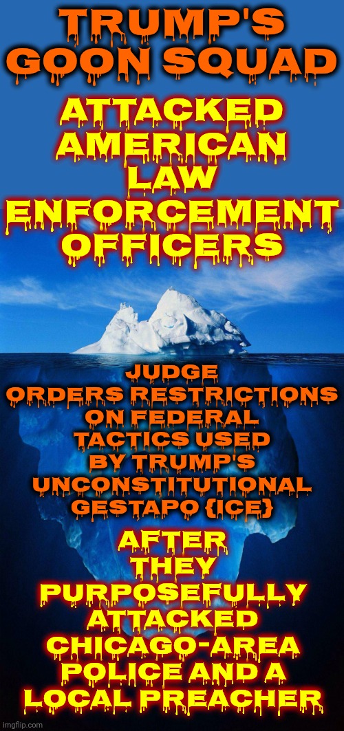 Nazis R Among Us & Maga Gave Them The Keys 2 YOUR Castle Then Let Them Build A Terrorist Airbase Instead Of SCHOOLS & HOSPITALS | TRUMP'S GOON SQUAD; ATTACKED AMERICAN LAW ENFORCEMENT OFFICERS; after they purposefully attacked Chicago-area police and a local Preacher; JUDGE ORDERS RESTRICTIONS ON FEDERAL TACTICS USED BY TRUMP'S UNCONSTITUTIONAL GESTAPO {ICE} | image tagged in iceberg,lock him up,donald trump is an enemy to the american way of life,lock them up,ice is trump's maga nazi gestapo,maga | made w/ Imgflip meme maker