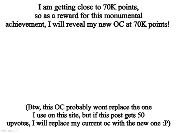 I’m really excited to show yall the new OC :) | I am getting close to 70K points, so as a reward for this monumental achievement, I will reveal my new OC at 70K points! (Btw, this OC probably wont replace the one I use on this site, but if this post gets 50 upvotes, I will replace my current oc with the new one :P) | image tagged in blank white template | made w/ Imgflip meme maker