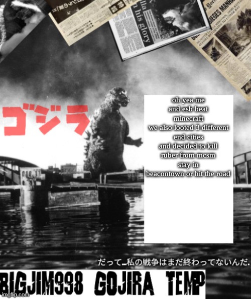 Bigjim998's Godzilla template | oh yea me and esb beat minecraft
we also looted 3 different end cities and decided to kill ruber from mcsm
stay in beacontown or hit the road | image tagged in bigjim998's godzilla template | made w/ Imgflip meme maker