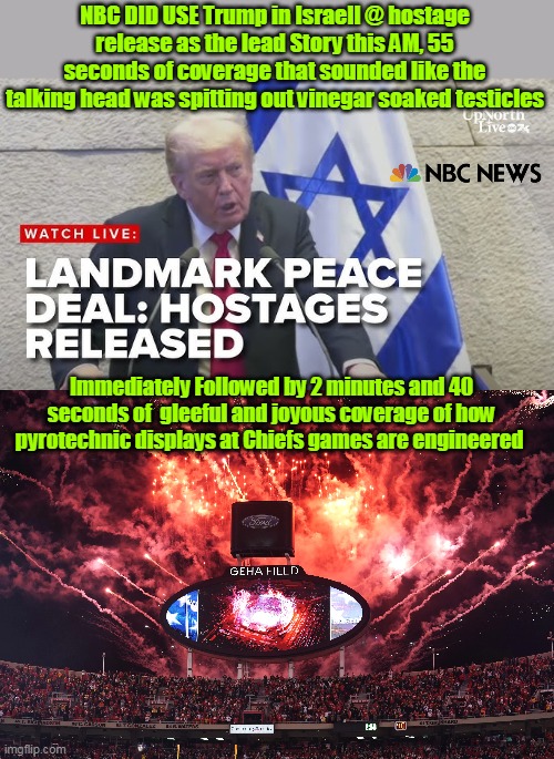Fair and balanced (must've been a time crunch) | NBC DID USE Trump in Israell @ hostage release as the lead Story this AM, 55 seconds of coverage that sounded like the talking head was spitting out vinegar soaked testicles; Immediately Followed by 2 minutes and 40 seconds of  gleeful and joyous coverage of how pyrotechnic displays at Chiefs games are engineered | image tagged in nbc hostage release coverage meme | made w/ Imgflip meme maker