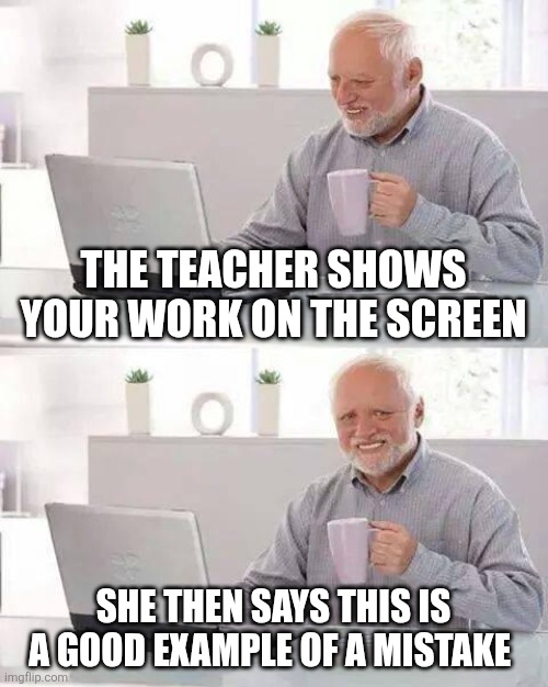 Ye bro | THE TEACHER SHOWS YOUR WORK ON THE SCREEN; SHE THEN SAYS THIS IS A GOOD EXAMPLE OF A MISTAKE | image tagged in memes,hide the pain harold,funny,fun | made w/ Imgflip meme maker