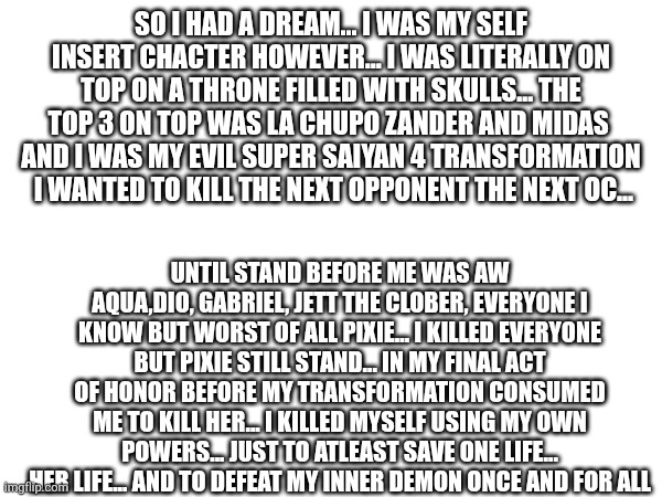 I chose to die in honor  rather to die a demon in my dream ( forgot to mention I was on top of a mountain full of skulls too ) | SO I HAD A DREAM... I WAS MY SELF INSERT CHACTER HOWEVER... I WAS LITERALLY ON TOP ON A THRONE FILLED WITH SKULLS... THE TOP 3 ON TOP WAS LA CHUPO ZANDER AND MIDAS  AND I WAS MY EVIL SUPER SAIYAN 4 TRANSFORMATION  I WANTED TO KILL THE NEXT OPPONENT THE NEXT OC... UNTIL STAND BEFORE ME WAS AW
AQUA,DIO, GABRIEL, JETT THE CLOBER, EVERYONE I KNOW BUT WORST OF ALL PIXIE... I KILLED EVERYONE BUT PIXIE STILL STAND... IN MY FINAL ACT OF HONOR BEFORE MY TRANSFORMATION CONSUMED ME TO KILL HER... I KILLED MYSELF USING MY OWN POWERS... JUST TO ATLEAST SAVE ONE LIFE... HER LIFE... AND TO DEFEAT MY INNER DEMON ONCE AND FOR ALL | made w/ Imgflip meme maker