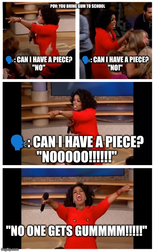POV: You Bring Gum To School | POV: YOU BRING GUM TO SCHOOL; 🗣️: CAN I HAVE A PIECE?
"NO"; 🗣️: CAN I HAVE A PIECE?
"NO!"; 🗣️: CAN I HAVE A PIECE?
"NOOOOO!!!!!!"; "NO ONE GETS GUMMMM!!!!!" | image tagged in memes,oprah you get a car everybody gets a car | made w/ Imgflip meme maker
