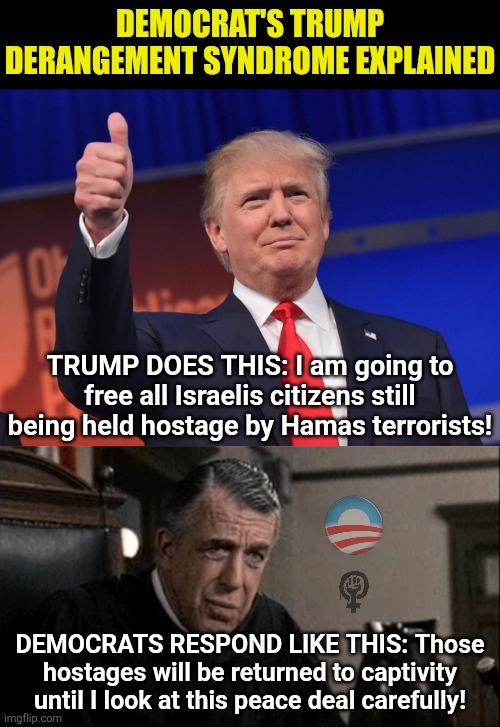 TDS is the #1 mental health crisis in this country. | DEMOCRAT'S TRUMP DERANGEMENT SYNDROME EXPLAINED; TRUMP DOES THIS: I am going to free all Israelis citizens still being held hostage by Hamas terrorists! DEMOCRATS RESPOND LIKE THIS: Those hostages will be returned to captivity until I look at this peace deal carefully! | image tagged in donald trump,liberal logic,triggered liberal,media bias,hypocrites,liberal vs conservative | made w/ Imgflip meme maker