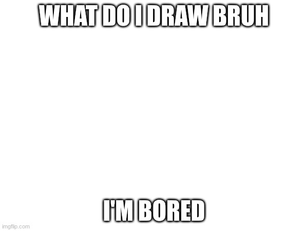 yahoo | WHAT DO I DRAW BRUH; I'M BORED | image tagged in e | made w/ Imgflip meme maker