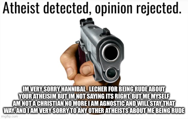 Im very sorry (TW: RELIGION/RELIGIOUS) | IM VERY SORRY HANNIBAL_LECHER FOR BEING RUDE ABOUT YOUR ATHEISIM BUT IM NOT SAYING ITS RIGHT. BUT ME MYSELF AM NOT A CHRISTIAN NO MORE I AM AGNOSTIC AND WILL STAY THAT WAY. AND I AM VERY SORRY TO ANY OTHER ATHEISTS ABOUT ME BEING RUDE | image tagged in atheist detected opinion rejected | made w/ Imgflip meme maker