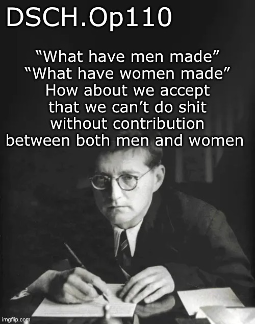 DSCH.Op110 temp | “What have men made”
“What have women made”
How about we accept that we can’t do shit without contribution between both men and women | image tagged in dsch op110 temp | made w/ Imgflip meme maker
