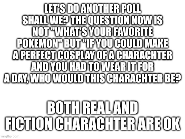 LET'S DO ANOTHER POLL SHALL WE? THE QUESTION NOW IS NOT "WHAT'S YOUR FAVORITE POKEMON" BUT "IF YOU COULD MAKE A PERFECT COSPLAY OF A CHARACHTER AND YOU HAD TO WEAR IT FOR A DAY, WHO WOULD THIS CHARACHTER BE? BOTH REAL AND FICTION CHARACHTER ARE OK | made w/ Imgflip meme maker