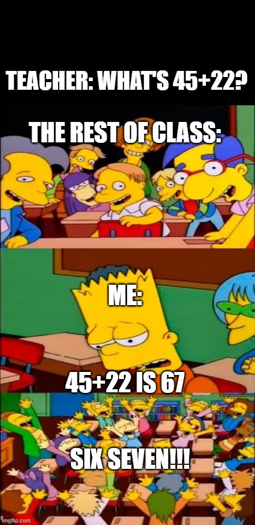 HELP WHY AAAAAAAAAAAA | TEACHER: WHAT'S 45+22? THE REST OF CLASS:; ME:; 45+22 IS 67; SIX SEVEN!!! | image tagged in say the line bart simpsons | made w/ Imgflip meme maker