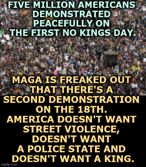 FIVE MILLION AMERICANS 
DEMONSTRATED 
PEACEFULLY ON 
THE FIRST NO KINGS DAY. MAGA IS FREAKED OUT 
THAT THERE'S A 
SECOND DEMONSTRATION 
ON THE 18TH. 
AMERICA DOESN'T WANT 
STREET VIOLENCE, 
DOESN'T WANT 
A POLICE STATE AND 
DOESN'T WANT A KING. | image tagged in trump,maga,republicans,fascistg,dictator,king | made w/ Imgflip meme maker